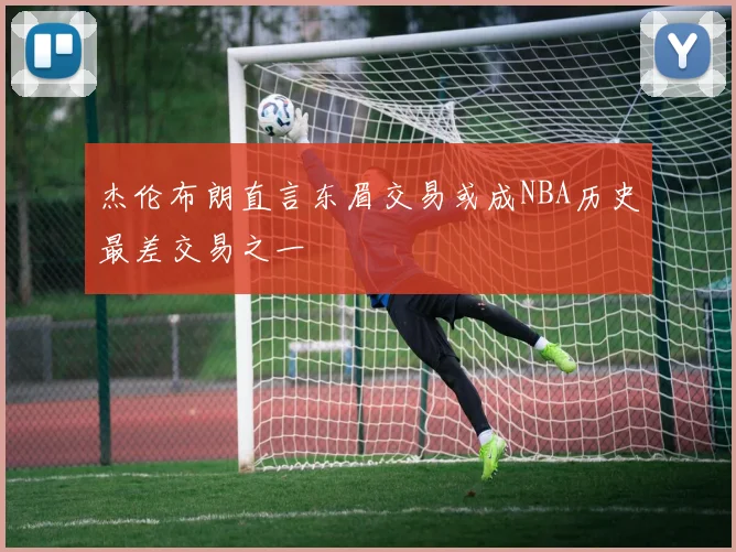 杰伦布朗直言东眉交易或成NBA历史最差交易之一