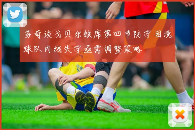 芬奇谈戈贝尔缺席第四节防守困境球队内线失守亟需调整策略