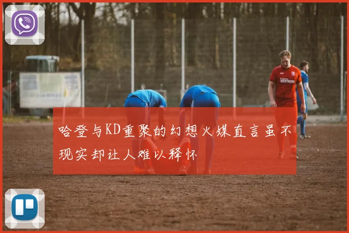 哈登与KD重聚的幻想火媒直言虽不现实却让人难以释怀