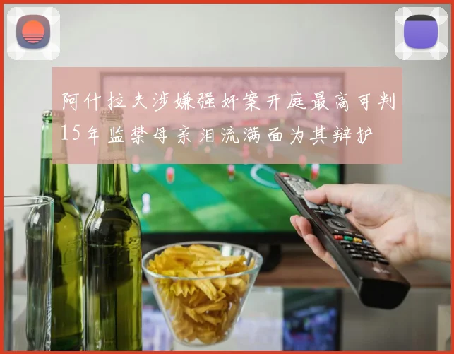 阿什拉夫涉嫌强奸案开庭最高可判15年监禁母亲泪流满面为其辩护