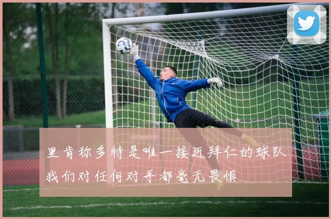 里肯称多特是唯一接近拜仁的球队我们对任何对手都毫无畏惧