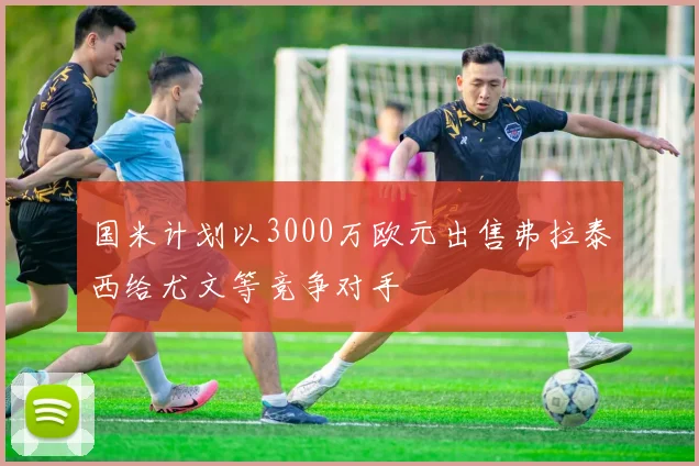 国米计划以3000万欧元出售弗拉泰西给尤文等竞争对手