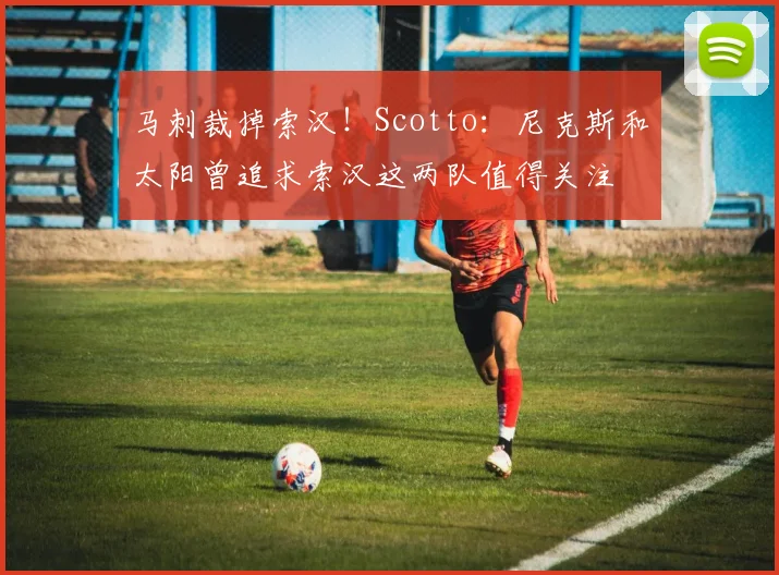 马刺裁掉索汉！Scotto：尼克斯和太阳曾追求索汉这两队值得关注