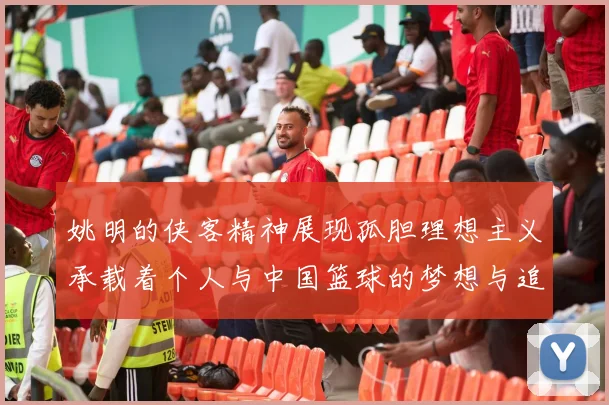 姚明的侠客精神展现孤胆理想主义承载着个人与中国篮球的梦想与追求