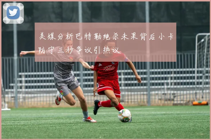 美媒分析巴特勒绝杀未果背后小卡防守三秒争议引热议