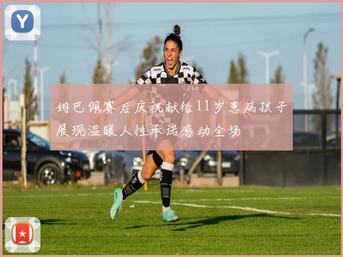 姆巴佩赛后庆祝献给11岁患病孩子展现温暖人性承诺感动全场